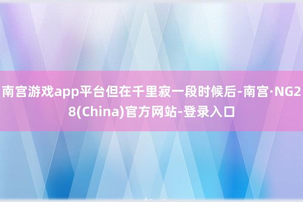 南宫游戏app平台但在千里寂一段时候后-南宫·NG28(China)官方网站-登录入口