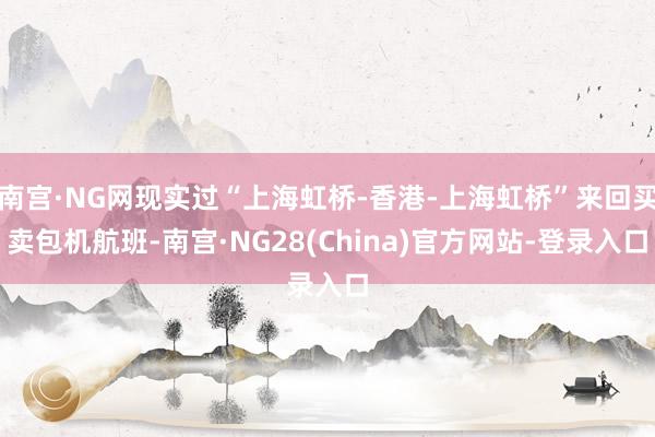 南宫·NG网现实过“上海虹桥-香港-上海虹桥”来回买卖包机航班-南宫·NG28(China)官方网站-登录入口