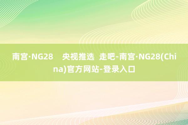 南宫·NG28    央视推选  走吧-南宫·NG28(China)官方网站-登录入口