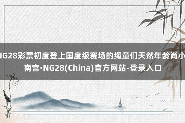 NG28彩票初度登上国度级赛场的绳童们天然年龄尚小-南宫·NG28(China)官方网站-登录入口