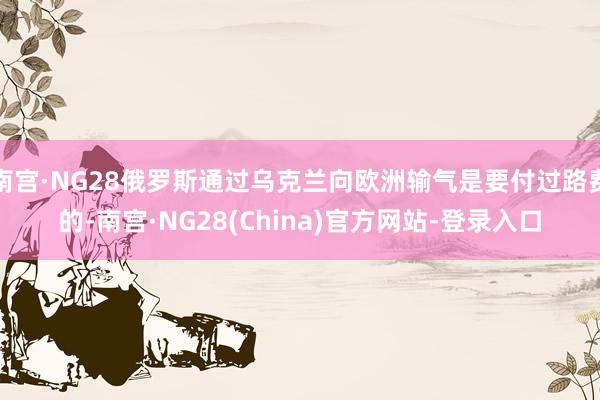南宫·NG28俄罗斯通过乌克兰向欧洲输气是要付过路费的-南宫·NG28(China)官方网站-登录入口