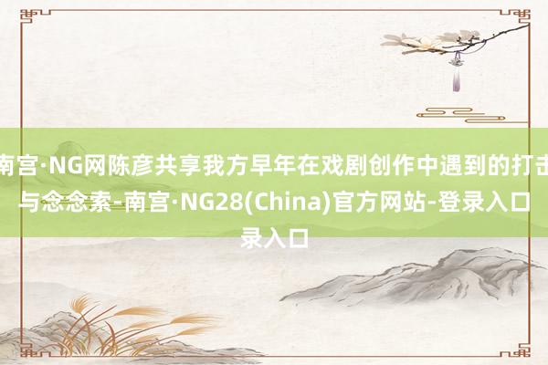南宫·NG网陈彦共享我方早年在戏剧创作中遇到的打击与念念索-南宫·NG28(China)官方网站-登录入口