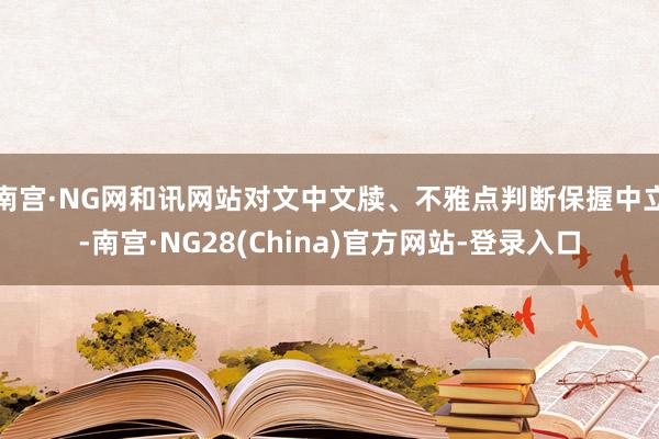南宫·NG网和讯网站对文中文牍、不雅点判断保握中立-南宫·NG28(China)官方网站-登录入口