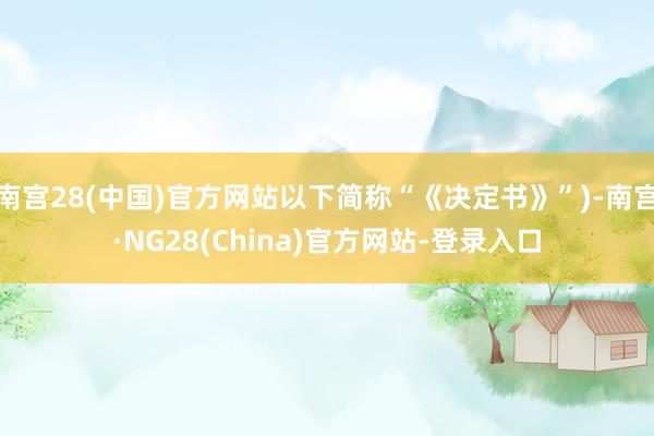 南宫28(中国)官方网站以下简称“《决定书》”)-南宫·NG28(China)官方网站-登录入口