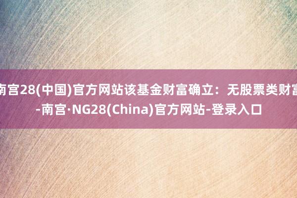南宫28(中国)官方网站该基金财富确立：无股票类财富-南宫·NG28(China)官方网站-登录入口