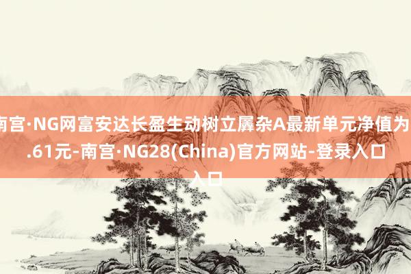 南宫·NG网富安达长盈生动树立羼杂A最新单元净值为0.61元-南宫·NG28(China)官方网站-登录入口