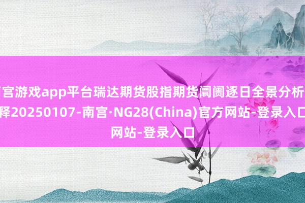 南宫游戏app平台瑞达期货股指期货阛阓逐日全景分析解释20250107-南宫·NG28(China)官方网站-登录入口