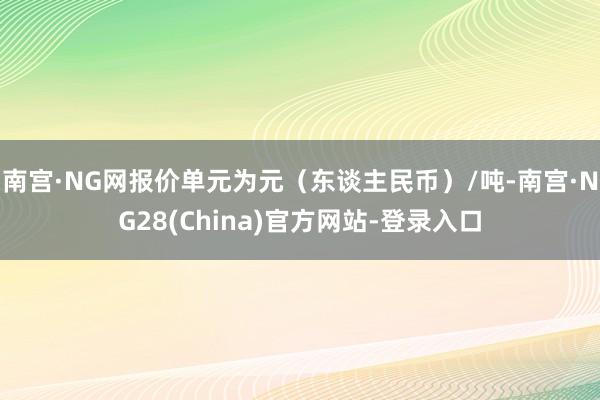南宫·NG网报价单元为元（东谈主民币）/吨-南宫·NG28(China)官方网站-登录入口