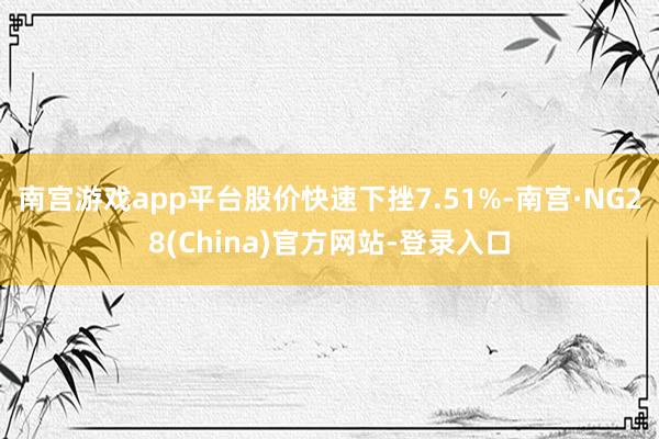 南宫游戏app平台股价快速下挫7.51%-南宫·NG28(China)官方网站-登录入口