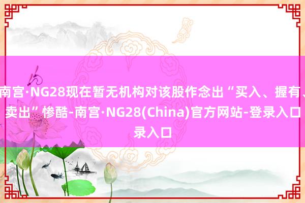 南宫·NG28现在暂无机构对该股作念出“买入、握有、卖出”惨酷-南宫·NG28(China)官方网站-登录入口