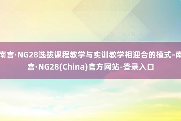 南宫·NG28选拔课程教学与实训教学相迎合的模式-南宫·NG28(China)官方网站-登录入口