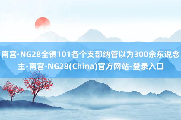 南宫·NG28全镇101各个支部纳管以为300余东说念主-南宫·NG28(China)官方网站-登录入口