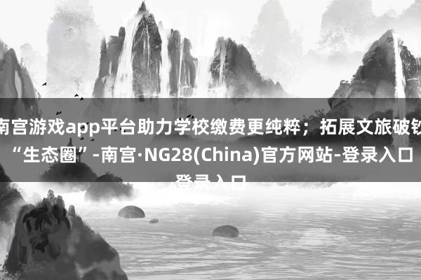 南宫游戏app平台助力学校缴费更纯粹；拓展文旅破钞“生态圈”-南宫·NG28(China)官方网站-登录入口