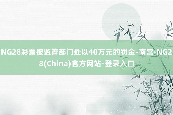 NG28彩票被监管部门处以40万元的罚金-南宫·NG28(China)官方网站-登录入口
