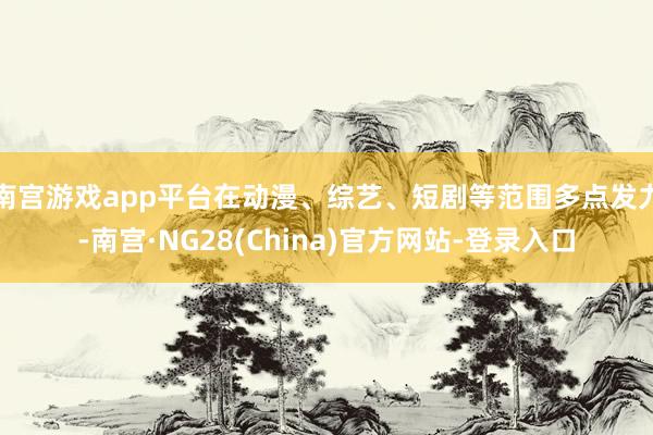 南宫游戏app平台在动漫、综艺、短剧等范围多点发力-南宫·NG28(China)官方网站-登录入口
