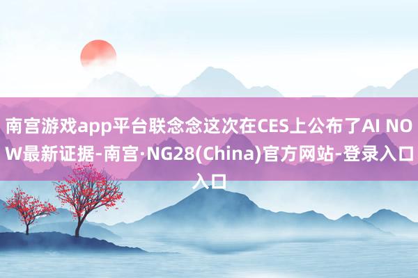 南宫游戏app平台联念念这次在CES上公布了AI NOW最新证据-南宫·NG28(China)官方网站-登录入口