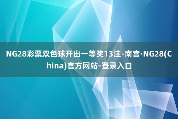 NG28彩票双色球开出一等奖13注-南宫·NG28(China)官方网站-登录入口