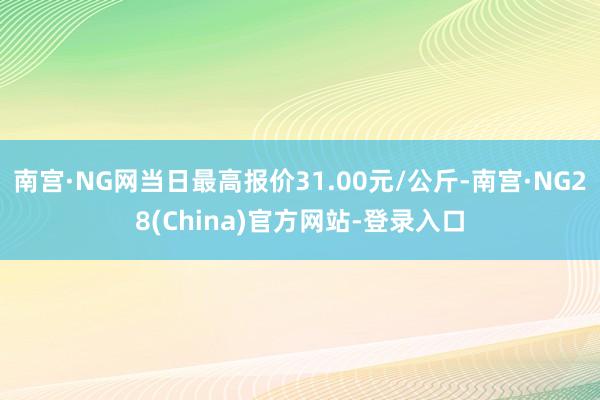 南宫·NG网当日最高报价31.00元/公斤-南宫·NG28(China)官方网站-登录入口