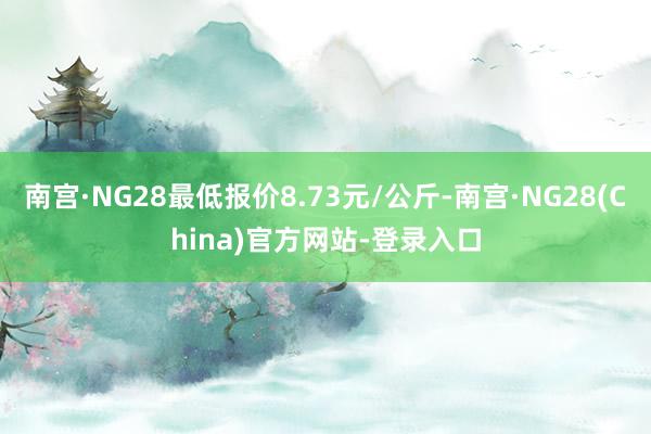 南宫·NG28最低报价8.73元/公斤-南宫·NG28(China)官方网站-登录入口