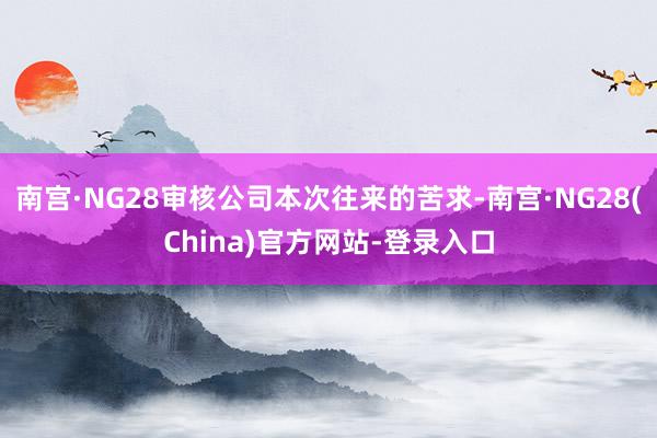 南宫·NG28审核公司本次往来的苦求-南宫·NG28(China)官方网站-登录入口