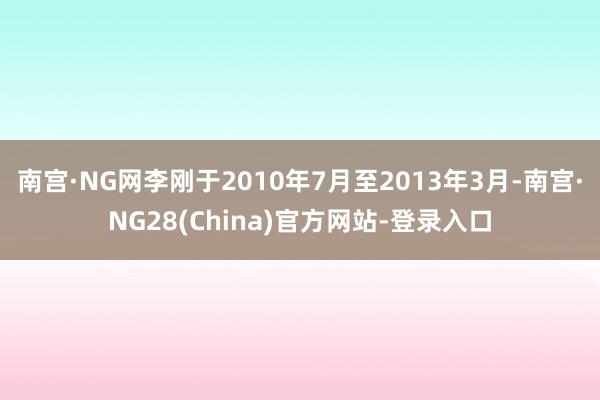 南宫·NG网李刚于2010年7月至2013年3月-南宫·NG28(China)官方网站-登录入口
