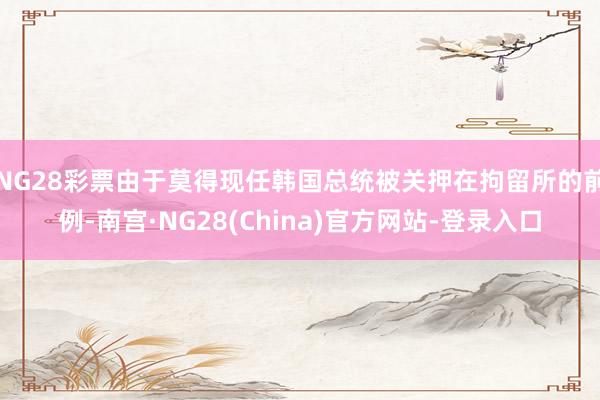 NG28彩票由于莫得现任韩国总统被关押在拘留所的前例-南宫·NG28(China)官方网站-登录入口