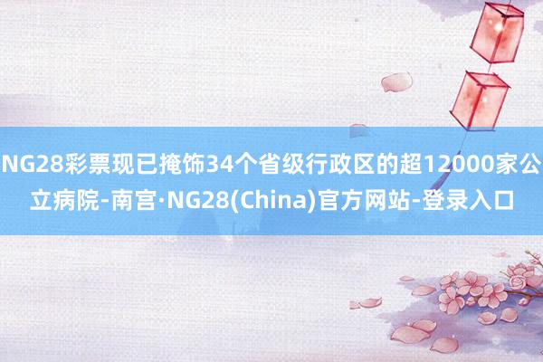 NG28彩票现已掩饰34个省级行政区的超12000家公立病院-南宫·NG28(China)官方网站-登录入口