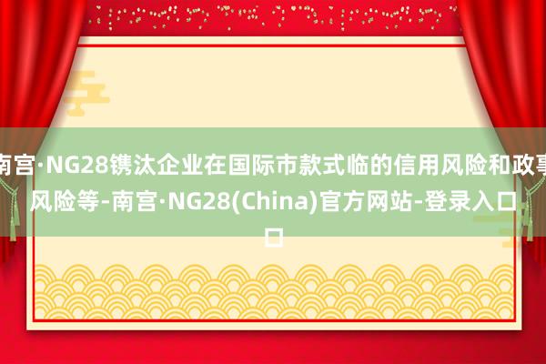 南宫·NG28镌汰企业在国际市款式临的信用风险和政事风险等-南宫·NG28(China)官方网站-登录入口