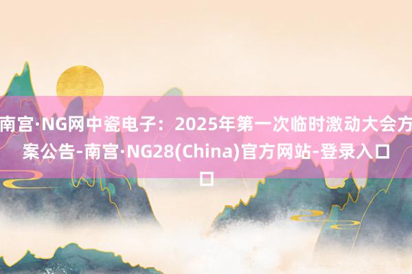 南宫·NG网中瓷电子：2025年第一次临时激动大会方案公告-南宫·NG28(China)官方网站-登录入口