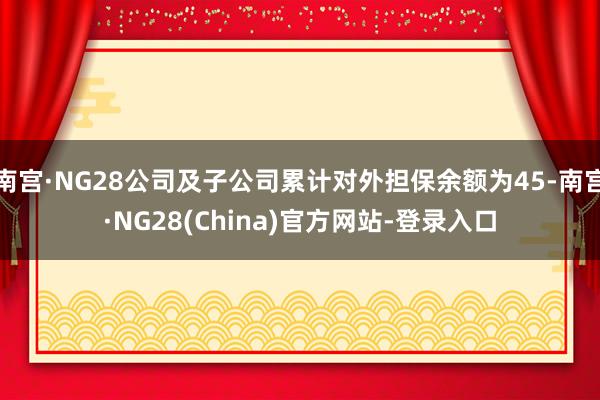 南宫·NG28公司及子公司累计对外担保余额为45-南宫·NG28(China)官方网站-登录入口