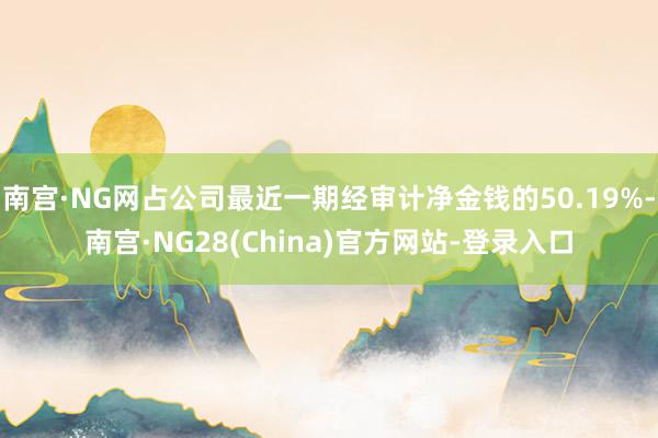 南宫·NG网占公司最近一期经审计净金钱的50.19%-南宫·NG28(China)官方网站-登录入口