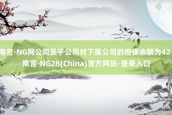 南宫·NG网公司及子公司对下属公司的担保余额为42-南宫·NG28(China)官方网站-登录入口