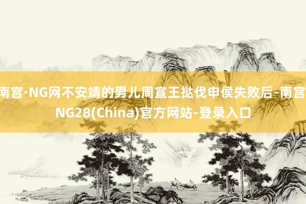 南宫·NG网不安靖的男儿周宣王挞伐申侯失败后-南宫·NG28(China)官方网站-登录入口