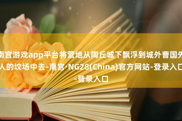 南宫游戏app平台将营地从陶丘城下飘浮到城外曹国先人的坟场中去-南宫·NG28(China)官方网站-登录入口