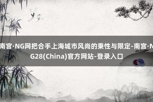 南宫·NG网把合手上海城市风尚的秉性与限定-南宫·NG28(China)官方网站-登录入口