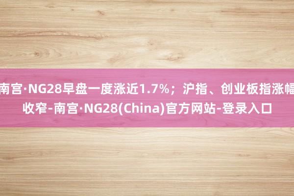 南宫·NG28早盘一度涨近1.7%；沪指、创业板指涨幅收窄-南宫·NG28(China)官方网站-登录入口