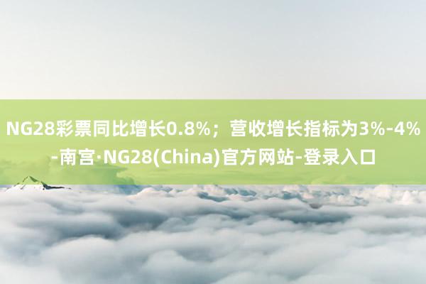 NG28彩票同比增长0.8%；营收增长指标为3%-4%-南宫·NG28(China)官方网站-登录入口