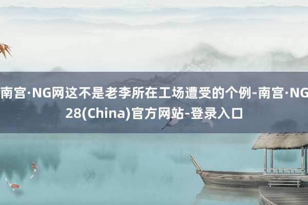 南宫·NG网这不是老李所在工场遭受的个例-南宫·NG28(China)官方网站-登录入口