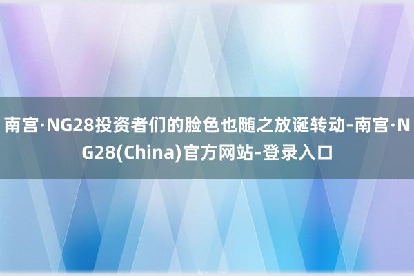 南宫·NG28投资者们的脸色也随之放诞转动-南宫·NG28(China)官方网站-登录入口