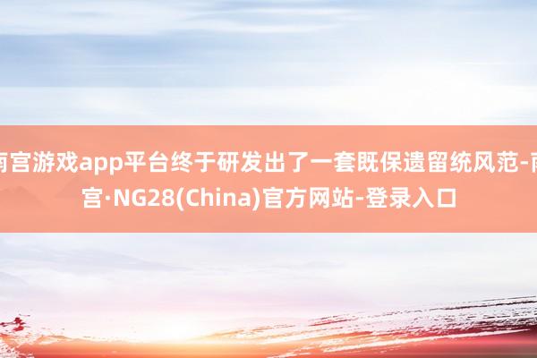 南宫游戏app平台终于研发出了一套既保遗留统风范-南宫·NG28(China)官方网站-登录入口