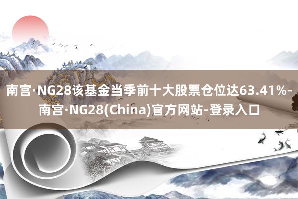 南宫·NG28该基金当季前十大股票仓位达63.41%-南宫·NG28(China)官方网站-登录入口