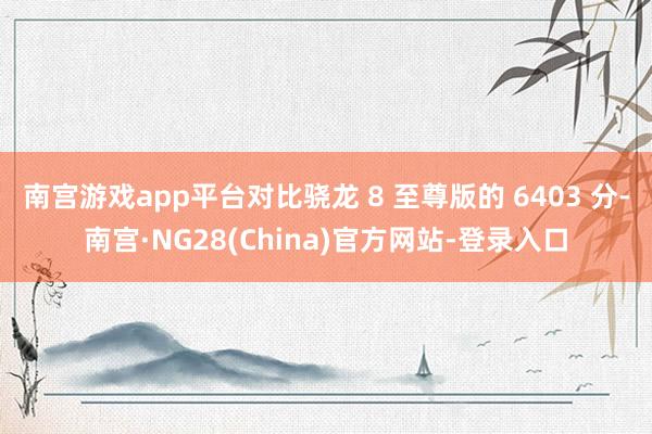 南宫游戏app平台对比骁龙 8 至尊版的 6403 分-南宫·NG28(China)官方网站-登录入口