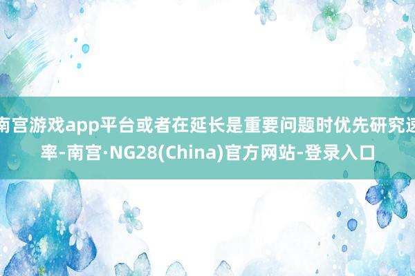 南宫游戏app平台或者在延长是重要问题时优先研究速率-南宫·NG28(China)官方网站-登录入口