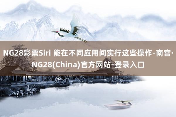 NG28彩票Siri 能在不同应用间实行这些操作-南宫·NG28(China)官方网站-登录入口