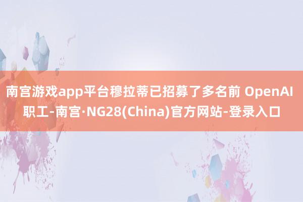 南宫游戏app平台穆拉蒂已招募了多名前 OpenAI 职工-南宫·NG28(China)官方网站-登录入口