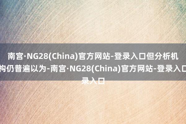 南宫·NG28(China)官方网站-登录入口但分析机构仍普遍以为-南宫·NG28(China)官方网站-登录入口