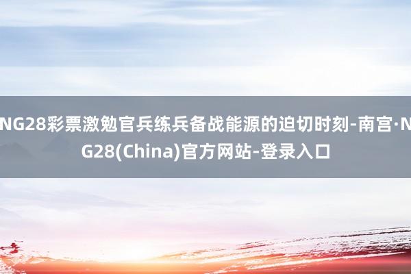 NG28彩票激勉官兵练兵备战能源的迫切时刻-南宫·NG28(China)官方网站-登录入口
