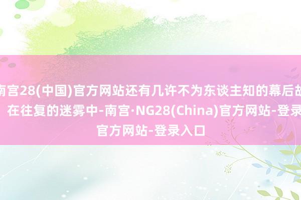 南宫28(中国)官方网站还有几许不为东谈主知的幕后故事？  在往复的迷雾中-南宫·NG28(China)官方网站-登录入口