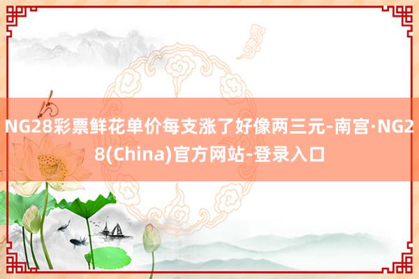 NG28彩票鲜花单价每支涨了好像两三元-南宫·NG28(China)官方网站-登录入口