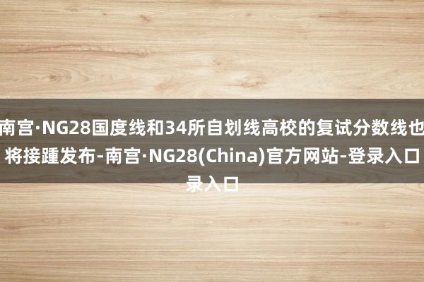 南宫·NG28国度线和34所自划线高校的复试分数线也将接踵发布-南宫·NG28(China)官方网站-登录入口